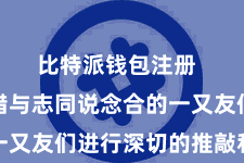 比特派钱包注册  咱们不错与志同说念合的一又友们进行深切的推敲和推敲